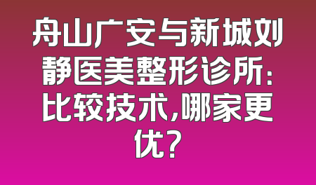 舟山广安与新城刘静医美整形诊所：比较技术，哪家更优？