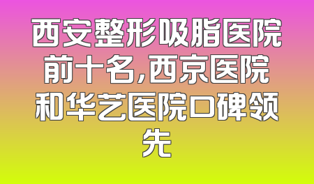 西安整形吸脂医院前十名，西京医院和华艺医院口碑领先