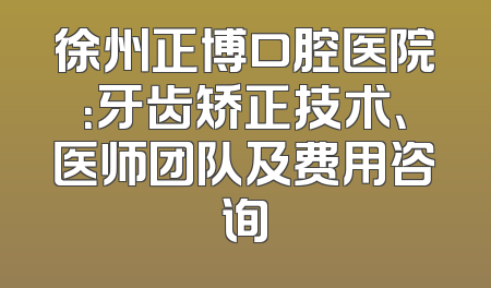 徐州正博口腔医院：牙齿矫正技术、医师团队及费用咨询