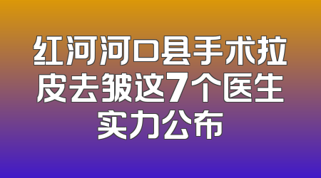 红河河口县手术拉皮去皱这7个医生实力公布