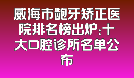 威海市龅牙矫正医院排名榜出炉：十大口腔诊所名单公布