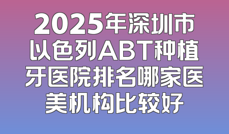 2025年深圳市以色列ABT种植牙医院排名哪家医美机构比较好