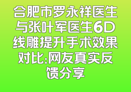 合肥市罗永祥医生与张叶军医生6D线雕提升手术效果对比：网友真实反馈分享