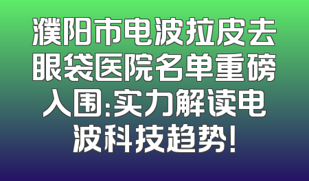 濮阳市电波拉皮去眼袋医院名单重磅入围：实力解读电波科技趋势！