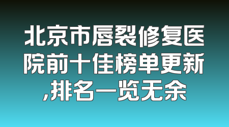 北京市唇裂修复医院前十佳榜单更新，排名一览无余