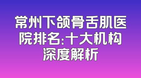 常州下颌骨舌肌医院排名：十大机构深度解析