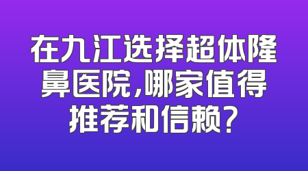 在九江选择超体隆鼻医院，哪家值得推荐和信赖？