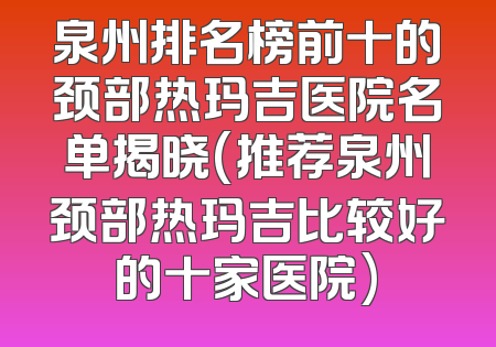 泉州排名榜前十的颈部热玛吉医院名单揭晓(推荐泉州颈部热玛吉比较好的十家医院)