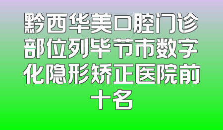 黔西华美口腔门诊部位列毕节市数字化隐形矫正医院前十名
