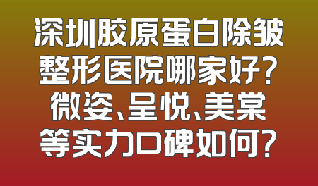 深圳胶原蛋白除皱整形医院哪家好？微姿、呈悦、美棠等实力口碑如何？