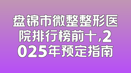 盘锦市微整整形医院排行榜前十，2025年预定指南