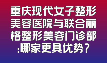 重庆现代女子整形美容医院与联合丽格整形美容门诊部：哪家更具优势？