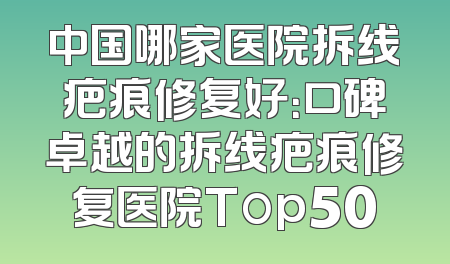 中国哪家医院拆线疤痕修复好：口碑卓越的拆线疤痕修复医院Top50