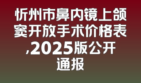 忻州市鼻内镜上颌窦开放手术价格表，2025版公开通报