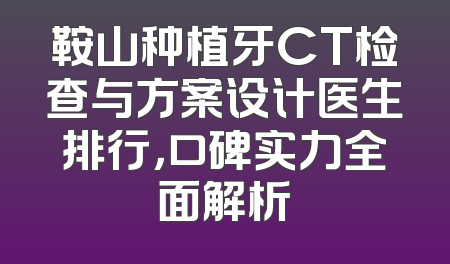 鞍山种植牙CT检查与方案设计医生排行，口碑实力全面解析