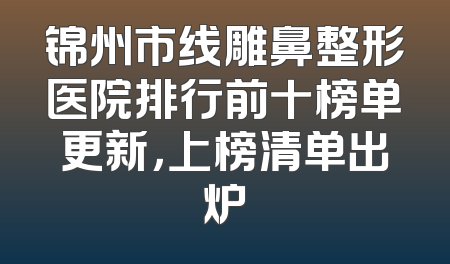 锦州市线雕鼻整形医院排行前十榜单更新，上榜清单出炉