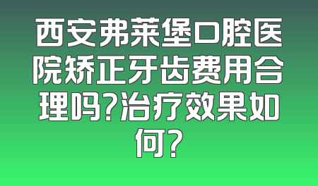 西安弗莱堡口腔医院矫正牙齿费用合理吗？治疗效果如何？
