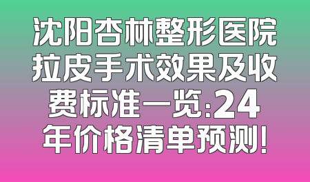 沈阳杏林整形医院拉皮手术效果及收费标准一览：24年价格清单预测！