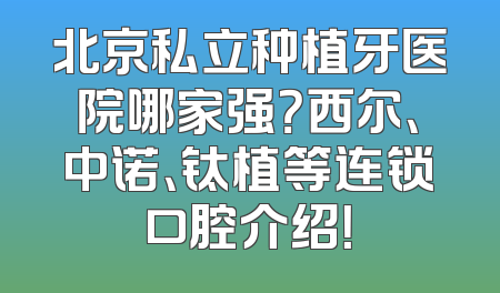 北京私立种植牙医院哪家强？西尔、中诺、钛植等连锁口腔介绍！