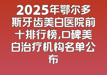 2025年鄂尔多斯牙齿美白医院前十排行榜，口碑美白治疗机构名单公布