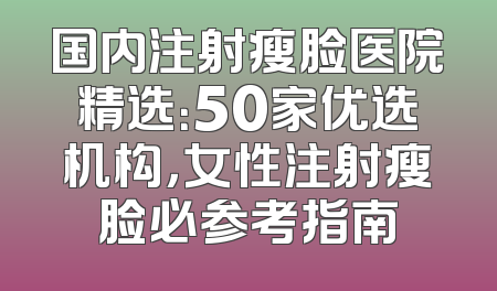国内注射瘦脸医院精选：50家优选机构，女性注射瘦脸必参考指南