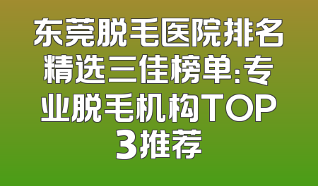 东莞脱毛医院排名精选三佳榜单：专业脱毛机构TOP3推荐