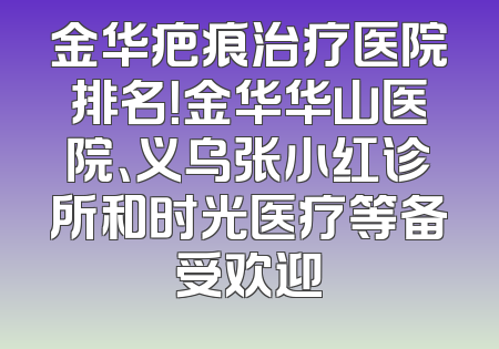 金华疤痕治疗医院排名！金华华山医院、义乌张小红诊所和时光医疗等备受欢迎