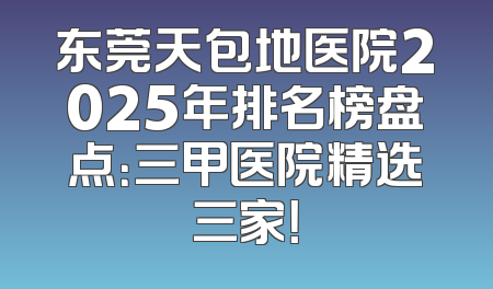 东莞天包地医院2025年排名榜盘点：三甲医院精选三家！