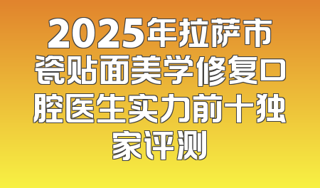 2025年拉萨市瓷贴面美学修复口腔医生实力前十独家评测
