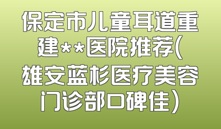 保定市儿童耳道重建**医院推荐（雄安蓝杉医疗美容门诊部口碑佳）