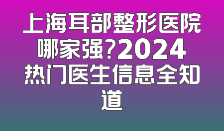 上海耳部整形医院哪家强？2024热门医生信息全知道