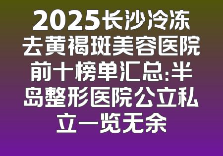 2025长沙冷冻去黄褐斑美容医院前十榜单汇总：半岛整形医院公立私立一览无余