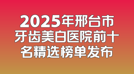2025年邢台市牙齿美白医院前十名精选榜单发布