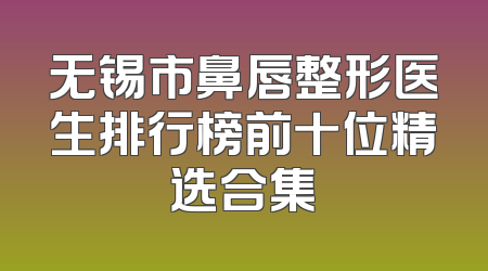 无锡市鼻唇整形医生排行榜前十位精选合集