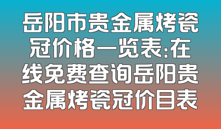 岳阳市贵金属烤瓷冠价格一览表：在线免费查询岳阳贵金属烤瓷冠价目表