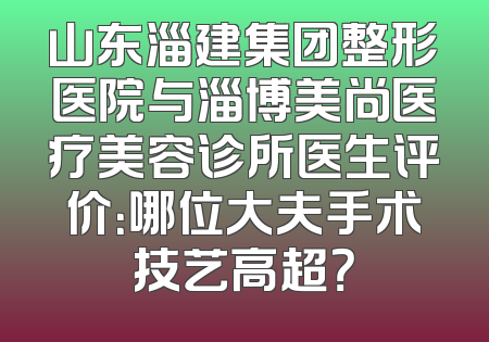 山东淄建集团整形医院与淄博美尚医疗美容诊所医生评价：哪位大夫手术技艺高超？