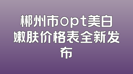 郴州市opt美白嫩肤价格表全新发布