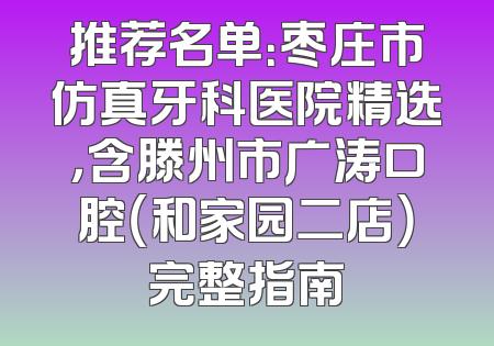 推荐名单：枣庄市仿真牙科医院精选，含滕州市广涛口腔（和家园二店）完整指南