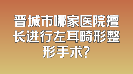 晋城市哪家医院擅长进行左耳畸形整形手术？