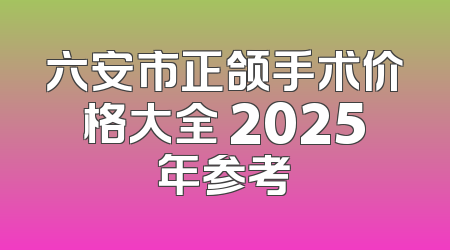 六安市正颌手术价格大全 2025年参考