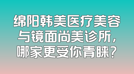 绵阳韩美医疗美容与镜面尚美诊所，哪家更受你青睐？
