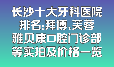 长沙十大牙科医院排名：拜博、芙蓉雅贝康口腔门诊部等实拍及价格一览