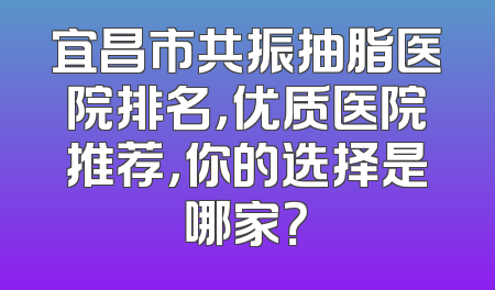 宜昌市共振抽脂医院排名，优质医院推荐，你的选择是哪家？