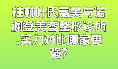 桂林叶氏嘉美与诺澜登美容整形诊所，实力对比哪家更强？