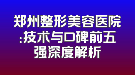 郑州整形美容医院：技术与口碑前五强深度解析
