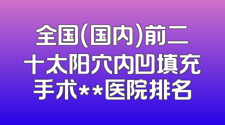 全国（国内）前二十太阳穴内凹填充手术**医院排名