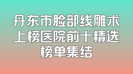 丹东市脸部线雕术上榜医院前十精选榜单集结