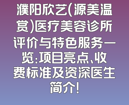 濮阳欣艺(源美温赏)医疗美容诊所评价与特色服务一览：项目亮点、收费标准及资深医生简介！