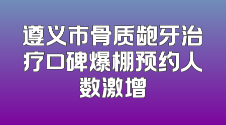 遵义市骨质龅牙治疗口碑爆棚预约人数激增