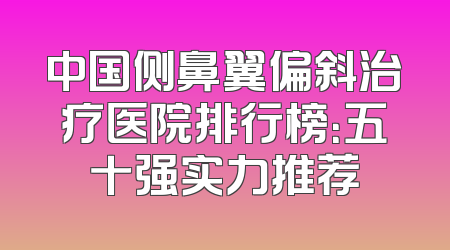 中国侧鼻翼偏斜治疗医院排行榜：五十强实力推荐
